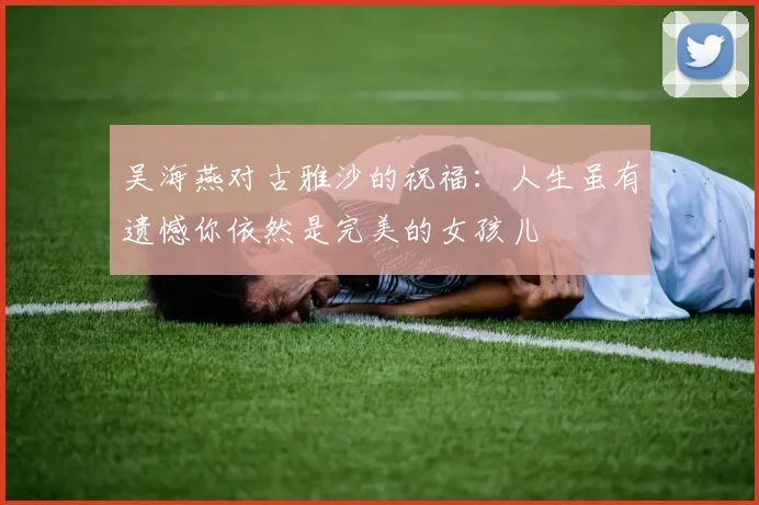 吴海燕对古雅沙的祝福：人生虽有遗憾你依然是完美的女孩儿