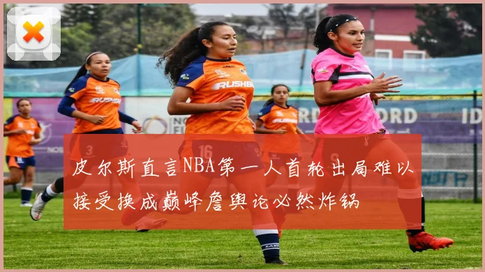 皮尔斯直言NBA第一人首轮出局难以接受换成巅峰詹舆论必然炸锅