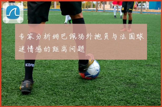 专家分析姆巴佩场外抱负与法国球迷情感的距离问题