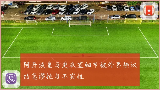 阿丹谈皇马更衣室细节被外界热议的荒谬性与不实性