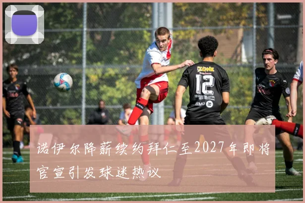 诺伊尔降薪续约拜仁至2027年即将官宣引发球迷热议