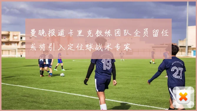 曼晚报道卡里克教练团队全员留任或将引入定位球战术专家