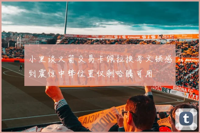小里谈火箭交易卡佩拉换考文顿感到震惊中锋位置仅剩哈腾可用
