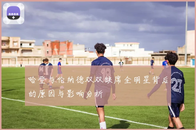 哈登与伦纳德双双缺席全明星背后的原因与影响分析