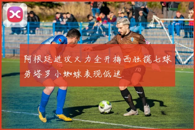 阿根廷进攻火力全开梅西独揽七球劳塔罗小蜘蛛表现低迷