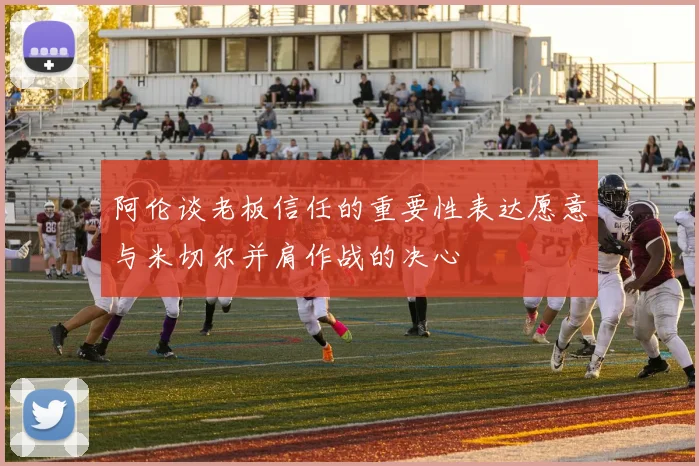 阿伦谈老板信任的重要性表达愿意与米切尔并肩作战的决心