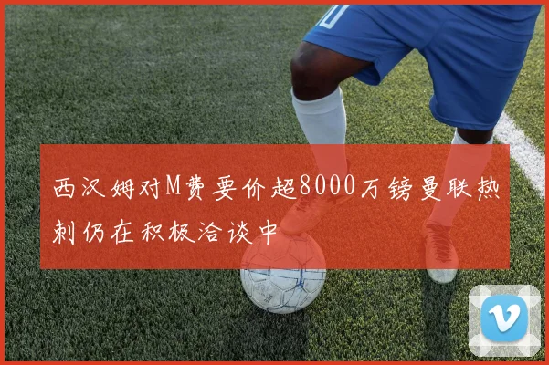 西汉姆对M费要价超8000万镑曼联热刺仍在积极洽谈中