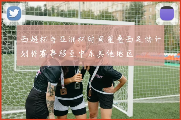 西超杯与亚洲杯时间重叠西足协计划将赛事移至中东其他地区