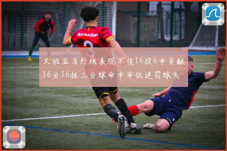 文班亚马外线表现不佳16投6中贡献16分16板三分球命中率低迷罚球失准影响球队表现