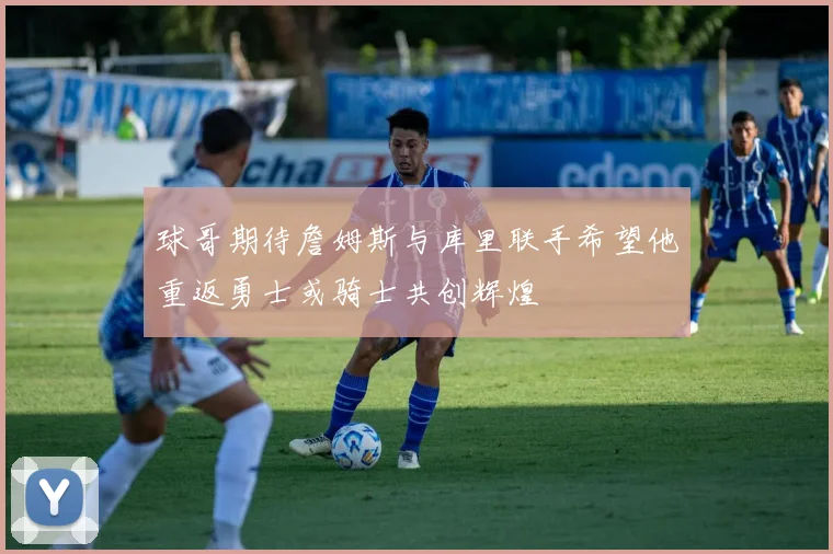 球哥期待詹姆斯与库里联手希望他重返勇士或骑士共创辉煌